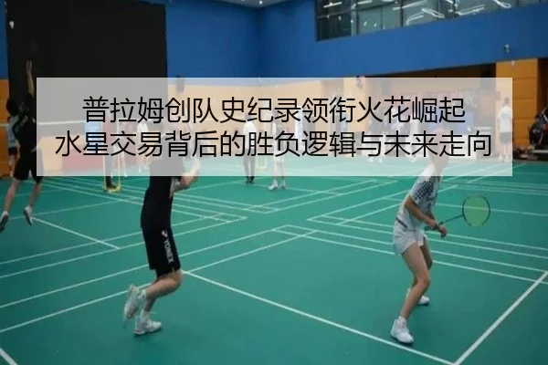 普拉姆创队史纪录领衔火花崛起 水星交易背后的胜负逻辑与未来走向